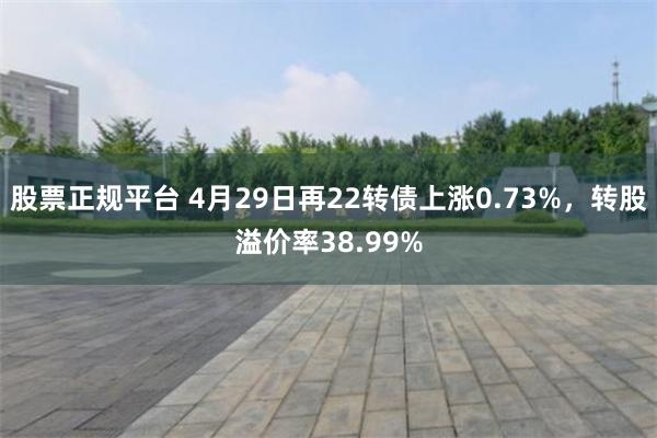 股票正规平台 4月29日再22转债上涨0.73%，转股溢价率38.99%