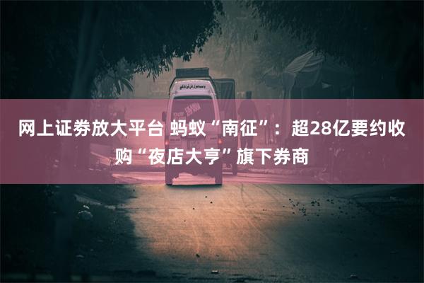 网上证劵放大平台 蚂蚁“南征”：超28亿要约收购“夜店大亨”旗下券商