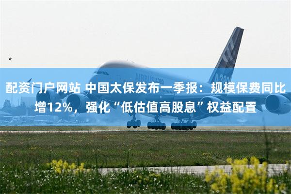 配资门户网站 中国太保发布一季报：规模保费同比增12%，强化“低估值高股息”权益配置
