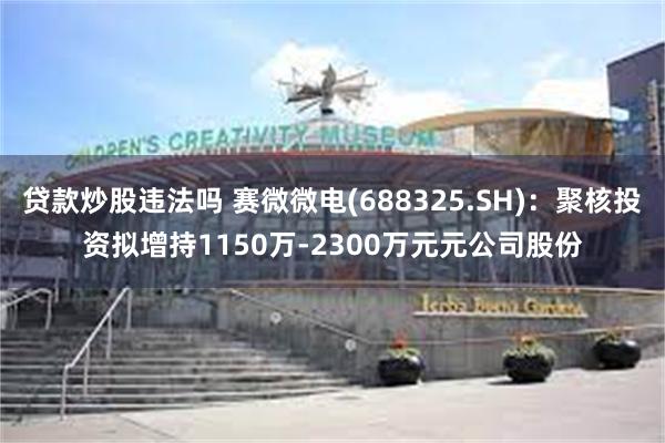 贷款炒股违法吗 赛微微电(688325.SH)：聚核投资拟增持1150万-2300万元元公司股份