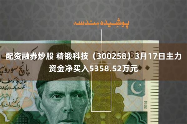配资融券炒股 精锻科技（300258）3月17日主力资金净买入5358.52万元