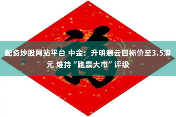 配资炒股网站平台 中金：升明源云目标价至3.5港元 维持“跑赢大市”评级