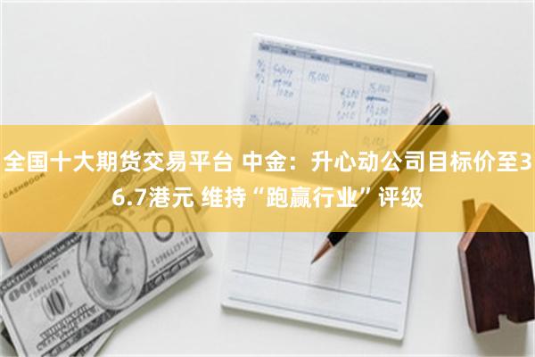 全国十大期货交易平台 中金：升心动公司目标价至36.7港元 维持“跑赢行业”评级