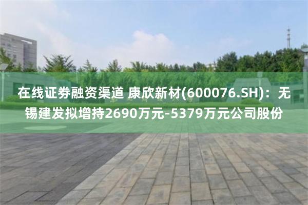 在线证劵融资渠道 康欣新材(600076.SH)：无锡建发拟增持2690万元-5379万元公司股份