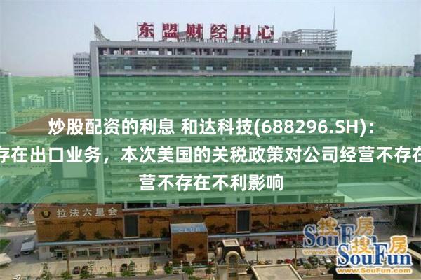 炒股配资的利息 和达科技(688296.SH)：对美国不存在出口业务，本次美国的关税政策对公司经营不存在不利影响