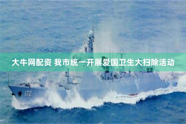 大牛网配资 我市统一开展爱国卫生大扫除活动