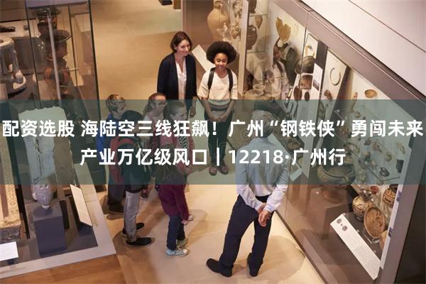 配资选股 海陆空三线狂飙！广州“钢铁侠”勇闯未来产业万亿级风口｜12218·广州行