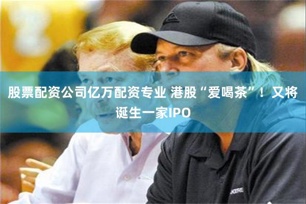 股票配资公司亿万配资专业 港股“爱喝茶”！又将诞生一家IPO