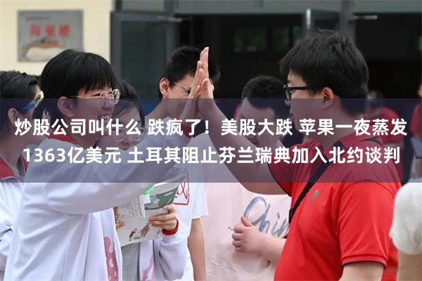 炒股公司叫什么 跌疯了！美股大跌 苹果一夜蒸发1363亿美元 土耳其阻止芬兰瑞典加入北约谈判