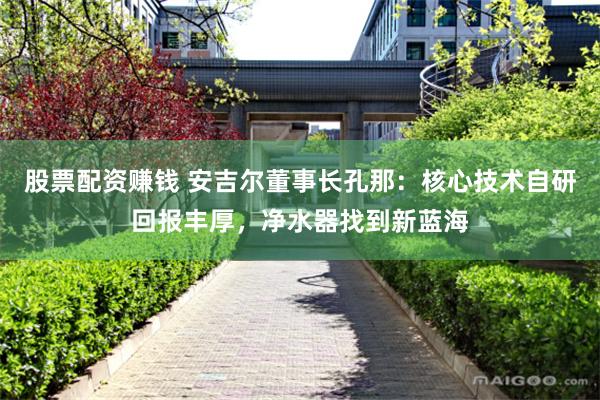 股票配资赚钱 安吉尔董事长孔那：核心技术自研回报丰厚，净水器找到新蓝海