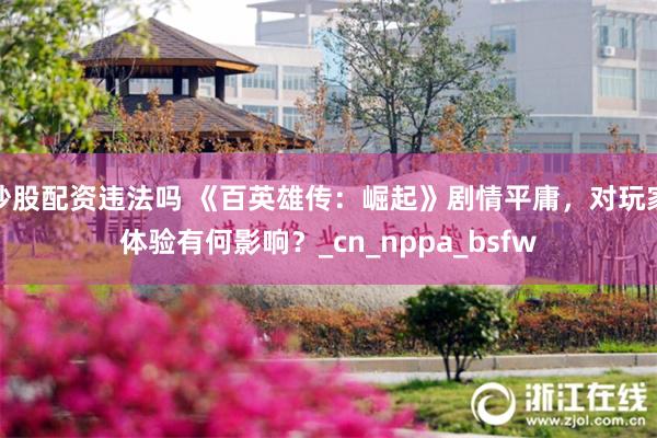 炒股配资违法吗 《百英雄传：崛起》剧情平庸，对玩家体验有何影响？_cn_nppa_bsfw