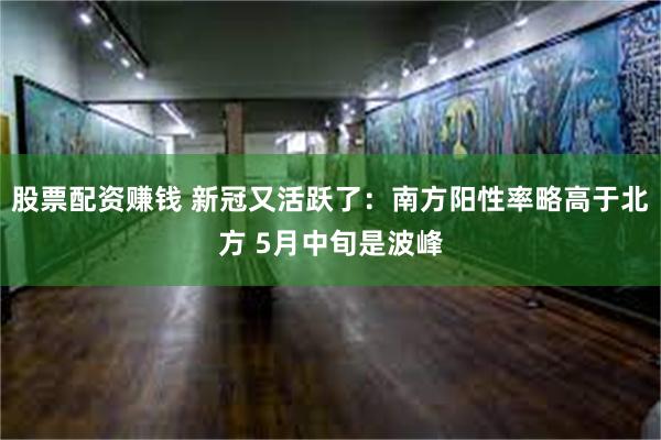 股票配资赚钱 新冠又活跃了：南方阳性率略高于北方 5月中旬是波峰