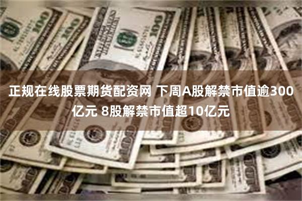 正规在线股票期货配资网 下周A股解禁市值逾300亿元 8股解禁市值超10亿元