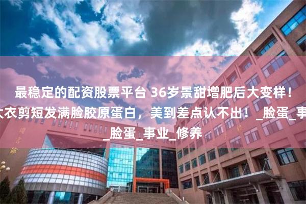 最稳定的配资股票平台 36岁景甜增肥后大变样！穿白色大衣剪短发满脸胶原蛋白，美到差点认不出！_脸蛋_事业_修养