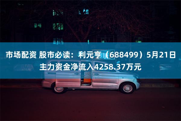 市场配资 股市必读：利元亨（688499）5月21日主力资金净流入4258.37万元