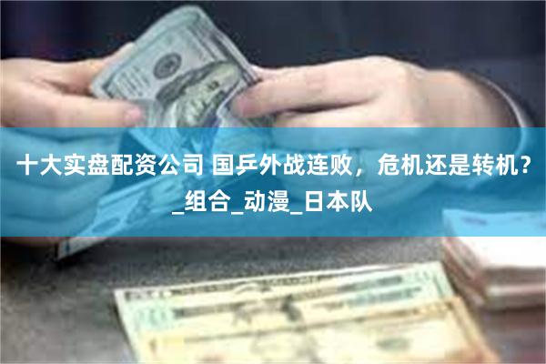 十大实盘配资公司 国乒外战连败，危机还是转机？_组合_动漫_日本队