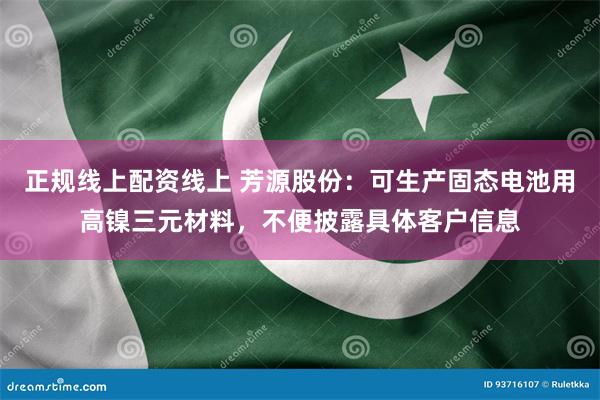 正规线上配资线上 芳源股份：可生产固态电池用高镍三元材料，不便披露具体客户信息