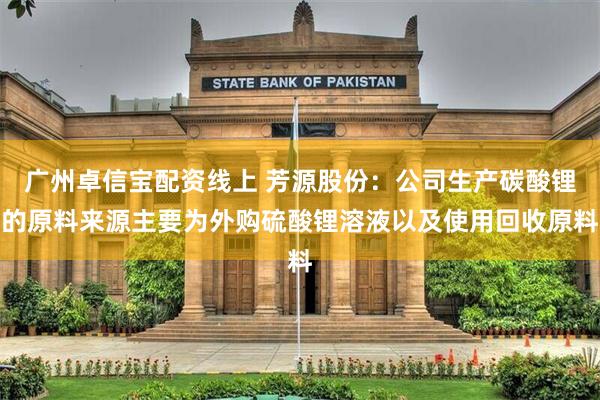 广州卓信宝配资线上 芳源股份：公司生产碳酸锂的原料来源主要为外购硫酸锂溶液以及使用回收原料