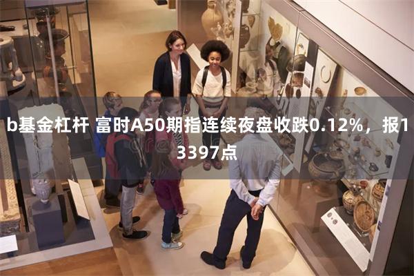 b基金杠杆 富时A50期指连续夜盘收跌0.12%，报13397点