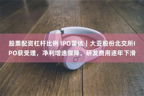 股票配资杠杆比例 IPO雷达｜大亚股份北交所IPO获受理，净利增速骤降，研发费用逐年下滑