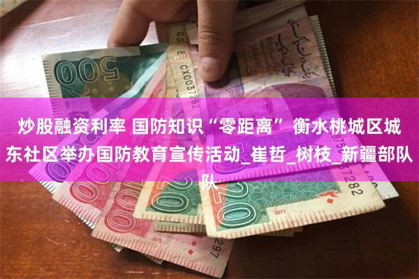 炒股融资利率 国防知识“零距离” 衡水桃城区城东社区举办国防教育宣传活动_崔哲_树枝_新疆部队