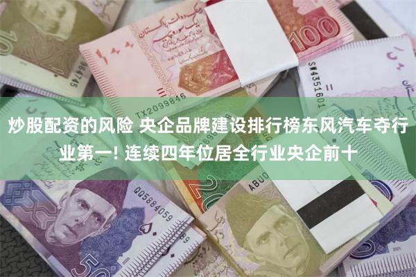 炒股配资的风险 央企品牌建设排行榜东风汽车夺行业第一! 连续四年位居全行业央企前十