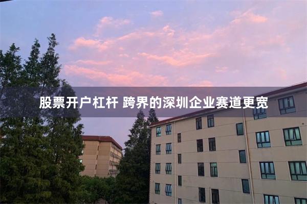 股票开户杠杆 跨界的深圳企业赛道更宽