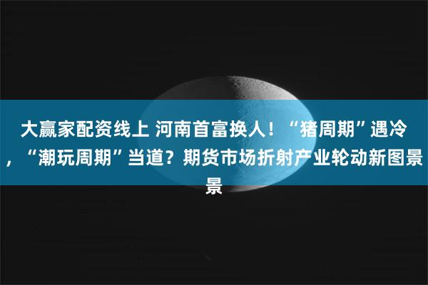 大赢家配资线上 河南首富换人！“猪周期”遇冷，“潮玩周期”当道？期货市场折射产业轮动新图景