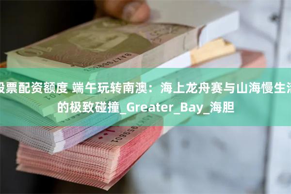 股票配资额度 端午玩转南澳：海上龙舟赛与山海慢生活的极致碰撞_Greater_Bay_海胆