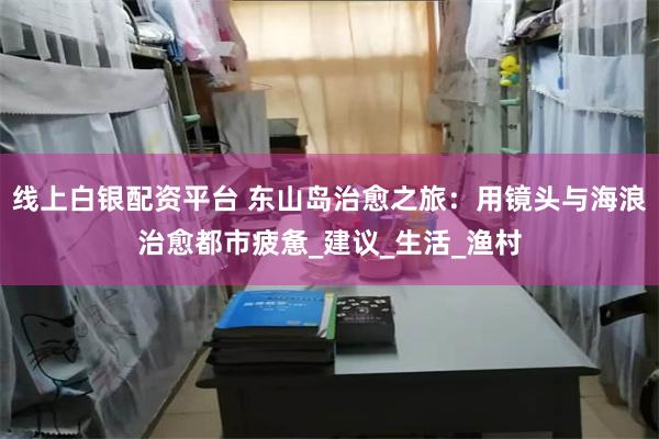 线上白银配资平台 东山岛治愈之旅：用镜头与海浪治愈都市疲惫_建议_生活_渔村