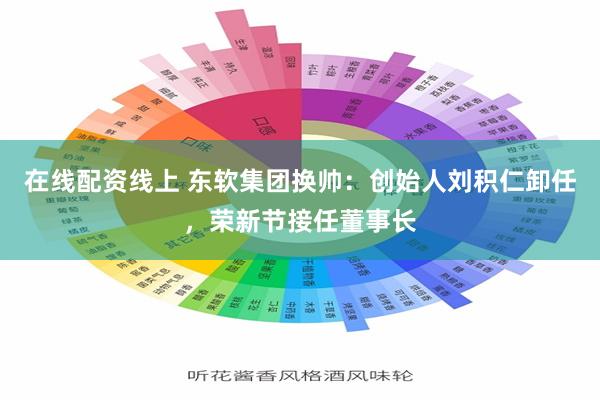 在线配资线上 东软集团换帅：创始人刘积仁卸任，荣新节接任董事长