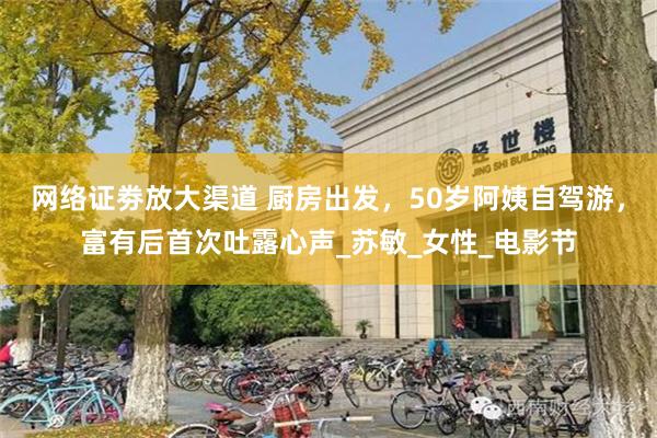 网络证劵放大渠道 厨房出发，50岁阿姨自驾游，富有后首次吐露心声_苏敏_女性_电影节