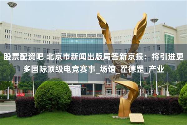 股票配资吧 北京市新闻出版局答新京报：将引进更多国际顶级电竞赛事_场馆_翟德罡_产业