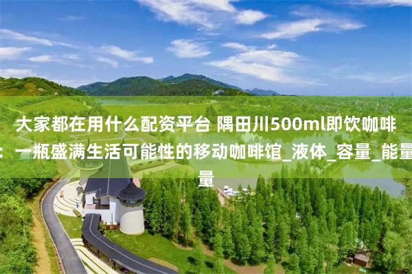 大家都在用什么配资平台 隅田川500ml即饮咖啡：一瓶盛满生活可能性的移动咖啡馆_液体_容量_能量