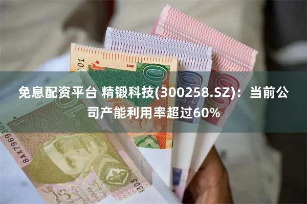 免息配资平台 精锻科技(300258.SZ)：当前公司产能利用率超过60%