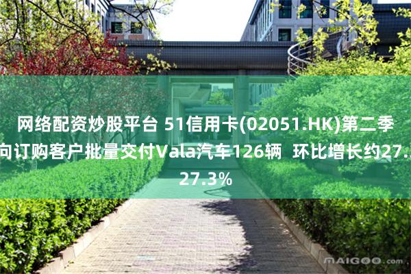 网络配资炒股平台 51信用卡(02051.HK)第二季度向订购客户批量交付Vala汽车126辆  环比增长约27.3%
