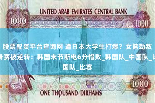 股票配资平台查询网 遭日本大学生打爆？女篮劲敌热身赛被逆转：韩国末节断电6分惜败_韩国队_中国队_比赛
