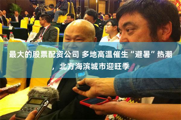 最大的股票配资公司 多地高温催生“避暑”热潮，北方海滨城市迎旺季