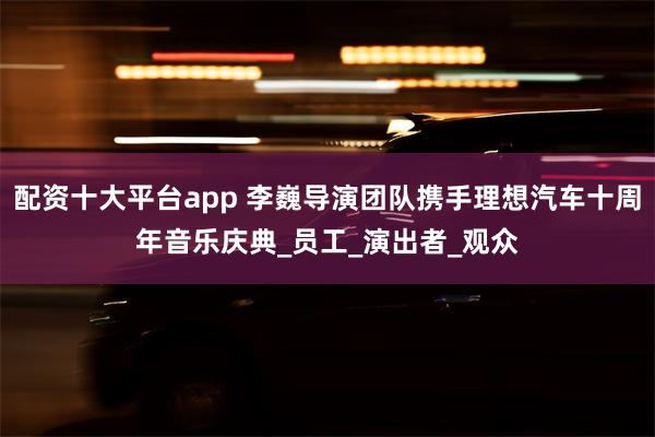 配资十大平台app 李巍导演团队携手理想汽车十周年音乐庆典_员工_演出者_观众
